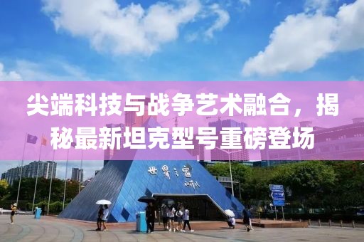 尖端科技与战争艺术融合，揭秘最新坦克型号重磅登场