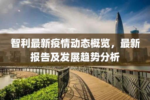 智利最新疫情动态概览，最新报告及发展趋势分析