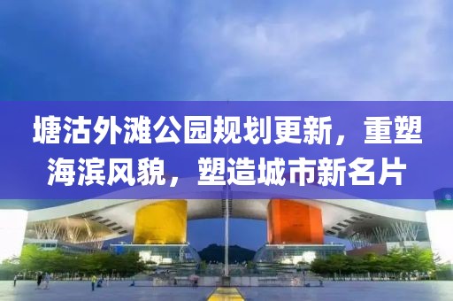 塘沽外滩公园规划更新，重塑海滨风貌，塑造城市新名片