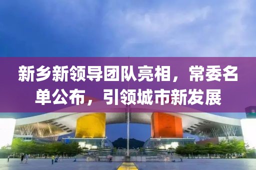新乡新领导团队亮相，常委名单公布，引领城市新发展