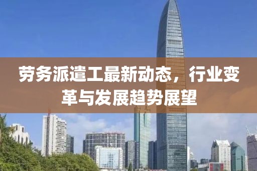劳务派遣工最新动态，行业变革与发展趋势展望