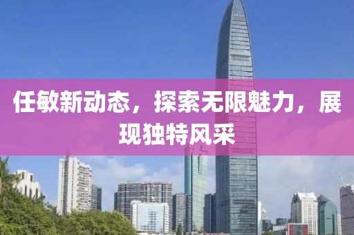 任敏新动态，探索无限魅力，展现独特风采