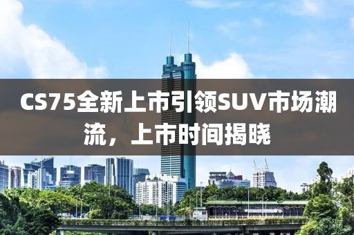 CS75全新上市引领SUV市场潮流，上市时间揭晓