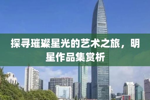 探寻璀璨星光的艺术之旅，明星作品集赏析