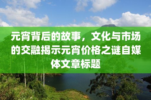 元宵背后的故事，文化与市场的交融揭示元宵价格之谜自媒体文章标题