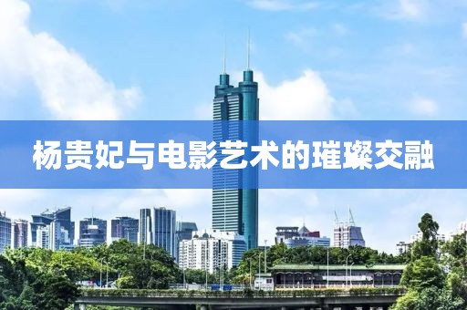 杨贵妃与电影艺术的璀璨交融