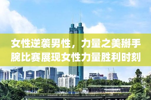 女性逆袭男性，力量之美掰手腕比赛展现女性力量胜利时刻