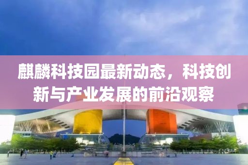 麒麟科技园最新动态，科技创新与产业发展的前沿观察
