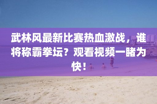 武林风最新比赛热血激战，谁将称霸拳坛？观看视频一睹为快！