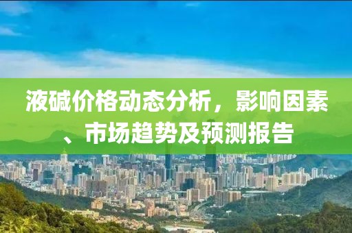 液碱价格动态分析，影响因素、市场趋势及预测报告