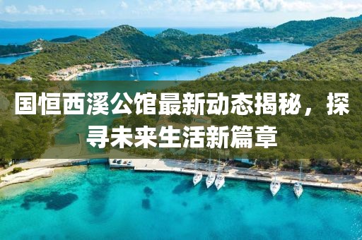 国恒西溪公馆最新动态揭秘，探寻未来生活新篇章