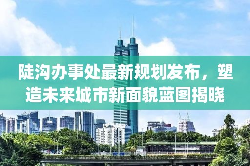 陡沟办事处最新规划发布，塑造未来城市新面貌蓝图揭晓