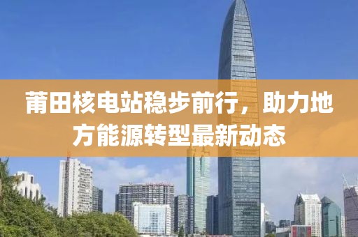 莆田核电站稳步前行，助力地方能源转型最新动态