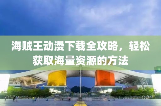 海贼王动漫下载全攻略，轻松获取海量资源的方法