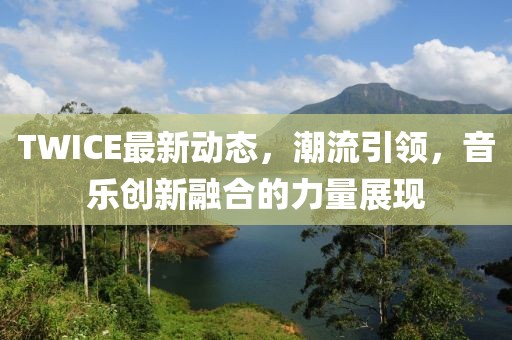 TWICE最新动态，潮流引领，音乐创新融合的力量展现