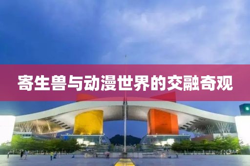 寄生兽与动漫世界的交融奇观