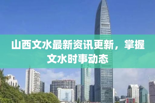 山西文水最新资讯更新，掌握文水时事动态