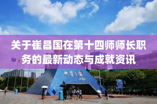 关于崔昌国在第十四师师长职务的最新动态与成就资讯