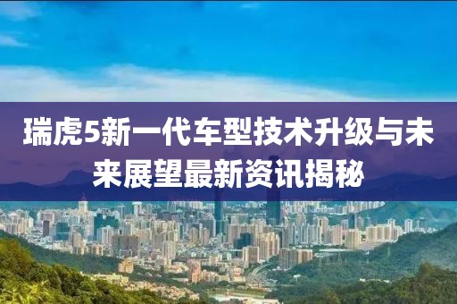 瑞虎5新一代车型技术升级与未来展望最新资讯揭秘