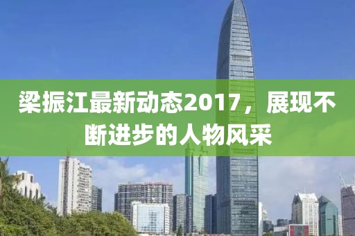 梁振江最新动态2017，展现不断进步的人物风采