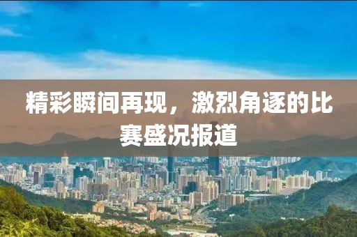 精彩瞬间再现，激烈角逐的比赛盛况报道