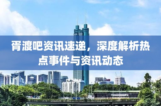 胥渡吧资讯速递，深度解析热点事件与资讯动态