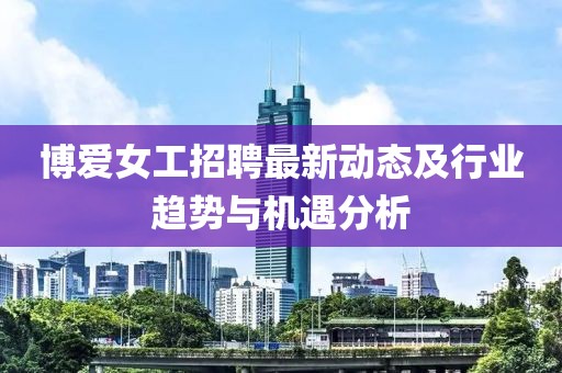 博爱女工招聘最新动态及行业趋势与机遇分析