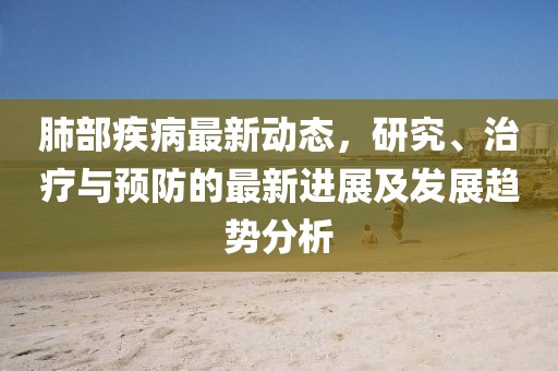 肺部疾病最新动态，研究、治疗与预防的最新进展及发展趋势分析
