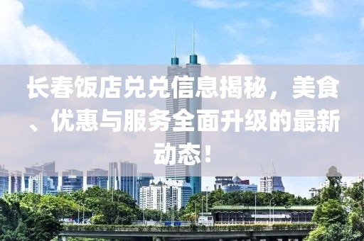 长春饭店兑兑信息揭秘，美食、优惠与服务全面升级的最新动态！