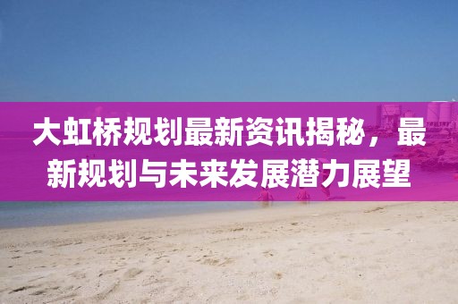 大虹桥规划最新资讯揭秘，最新规划与未来发展潜力展望