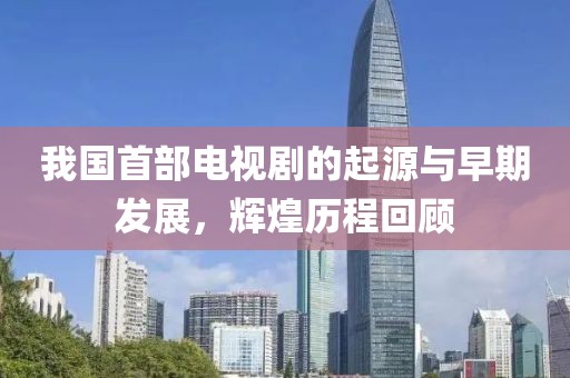 我国首部电视剧的起源与早期发展，辉煌历程回顾