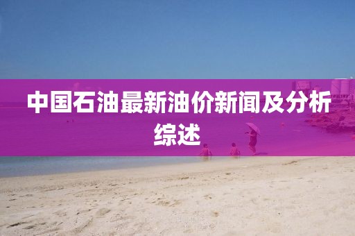 中国石油最新油价新闻及分析综述