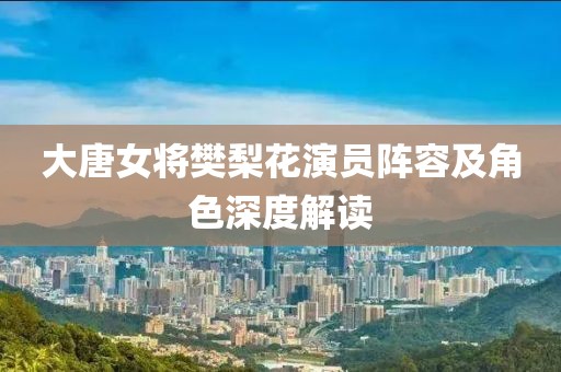 大唐女将樊梨花演员阵容及角色深度解读