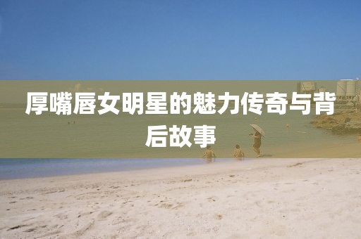 厚嘴唇女明星的魅力传奇与背后故事