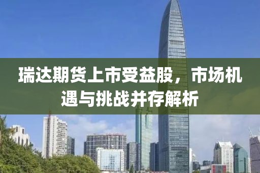 瑞达期货上市受益股，市场机遇与挑战并存解析