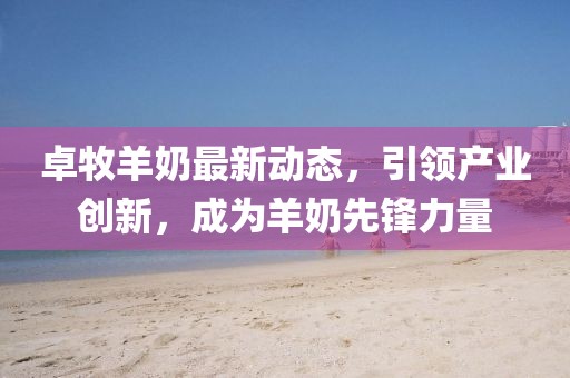 卓牧羊奶最新动态，引领产业创新，成为羊奶先锋力量