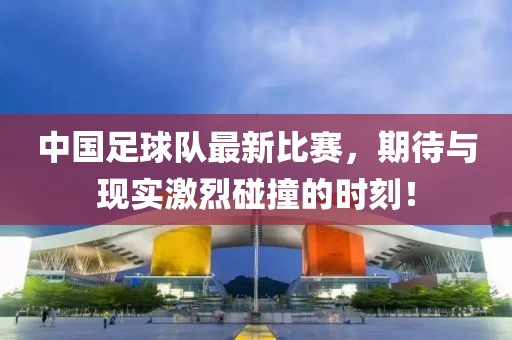 中国足球队最新比赛，期待与现实激烈碰撞的时刻！