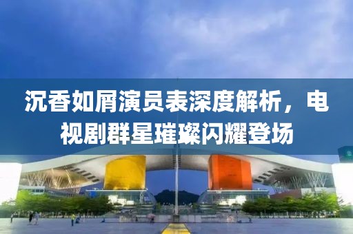 沉香如屑演员表深度解析，电视剧群星璀璨闪耀登场