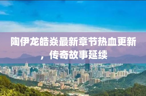 陶伊龙皓焱最新章节热血更新，传奇故事延续