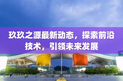 玖玖之源最新动态，探索前沿技术，引领未来发展