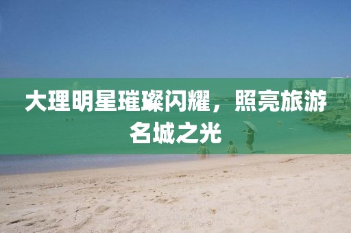 大理明星璀璨闪耀，照亮旅游名城之光
