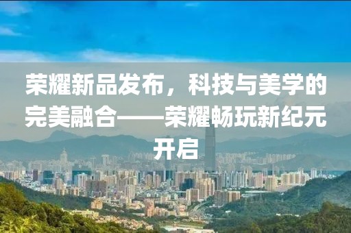 荣耀新品发布，科技与美学的完美融合——荣耀畅玩新纪元开启