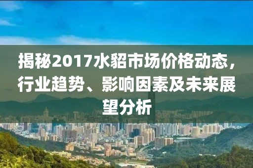 揭秘2017水貂市场价格动态，行业趋势、影响因素及未来展望分析