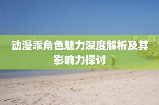 动漫乖角色魅力深度解析及其影响力探讨