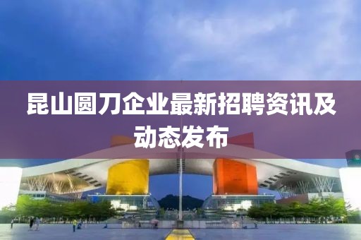 昆山圆刀企业最新招聘资讯及动态发布