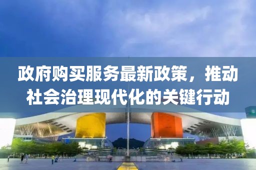政府购买服务最新政策，推动社会治理现代化的关键行动