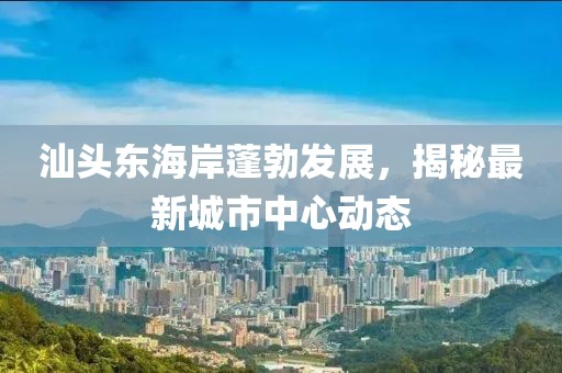 汕头东海岸蓬勃发展，揭秘最新城市中心动态