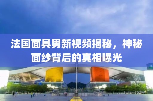 法国面具男新视频揭秘，神秘面纱背后的真相曝光