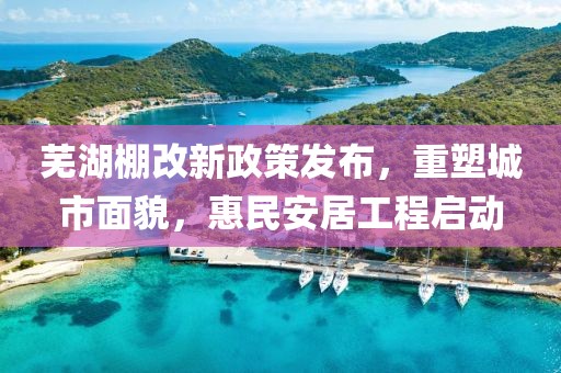 芜湖棚改新政策发布，重塑城市面貌，惠民安居工程启动