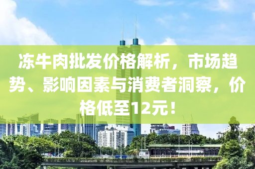 冻牛肉批发价格解析，市场趋势、影响因素与消费者洞察，价格低至12元！